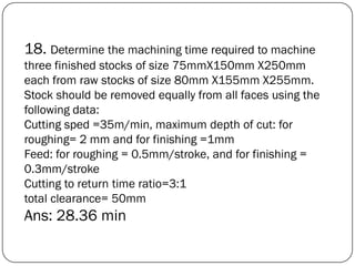 18. Determine the machining time required to machine
three finished stocks of size 75mmX150mm X250mm
each from raw stocks of size 80mm X155mm X255mm.
Stock should be removed equally from all faces using the
following data:
Cutting sped =35m/min, maximum depth of cut: for
roughing= 2 mm and for finishing =1mm
Feed: for roughing = 0.5mm/stroke, and for finishing =
0.3mm/stroke
Cutting to return time ratio=3:1
total clearance= 50mm
Ans: 28.36 min
 