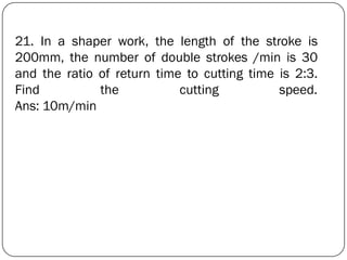 21. In a shaper work, the length of the stroke is
200mm, the number of double strokes /min is 30
and the ratio of return time to cutting time is 2:3.
Find the cutting speed.
Ans: 10m/min
 