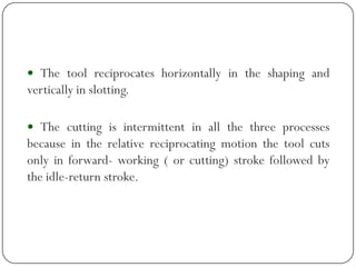  The tool reciprocates horizontally in the shaping and
vertically in slotting.
 The cutting is intermittent in all the three processes
because in the relative reciprocating motion the tool cuts
only in forward- working ( or cutting) stroke followed by
the idle-return stroke.
 