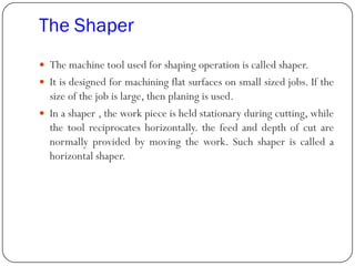 The Shaper
 The machine tool used for shaping operation is called shaper.
 It is designed for machining flat surfaces on small sized jobs. If the
size of the job is large, then planing is used.
 In a shaper , the work piece is held stationary during cutting, while
the tool reciprocates horizontally. the feed and depth of cut are
normally provided by moving the work. Such shaper is called a
horizontal shaper.
 