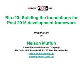 Rio+20: Building the foundations for
 Post 2015 development framework

                     Presentation
                           By



               Nelson Muffuh
            United Nations Millennium Campaign
    Rio 20 Focal Point & UNDP Rio 20 Task Force Member
                  nelson.muffuh@undp.org
                  www.endpoverty2015.org
 