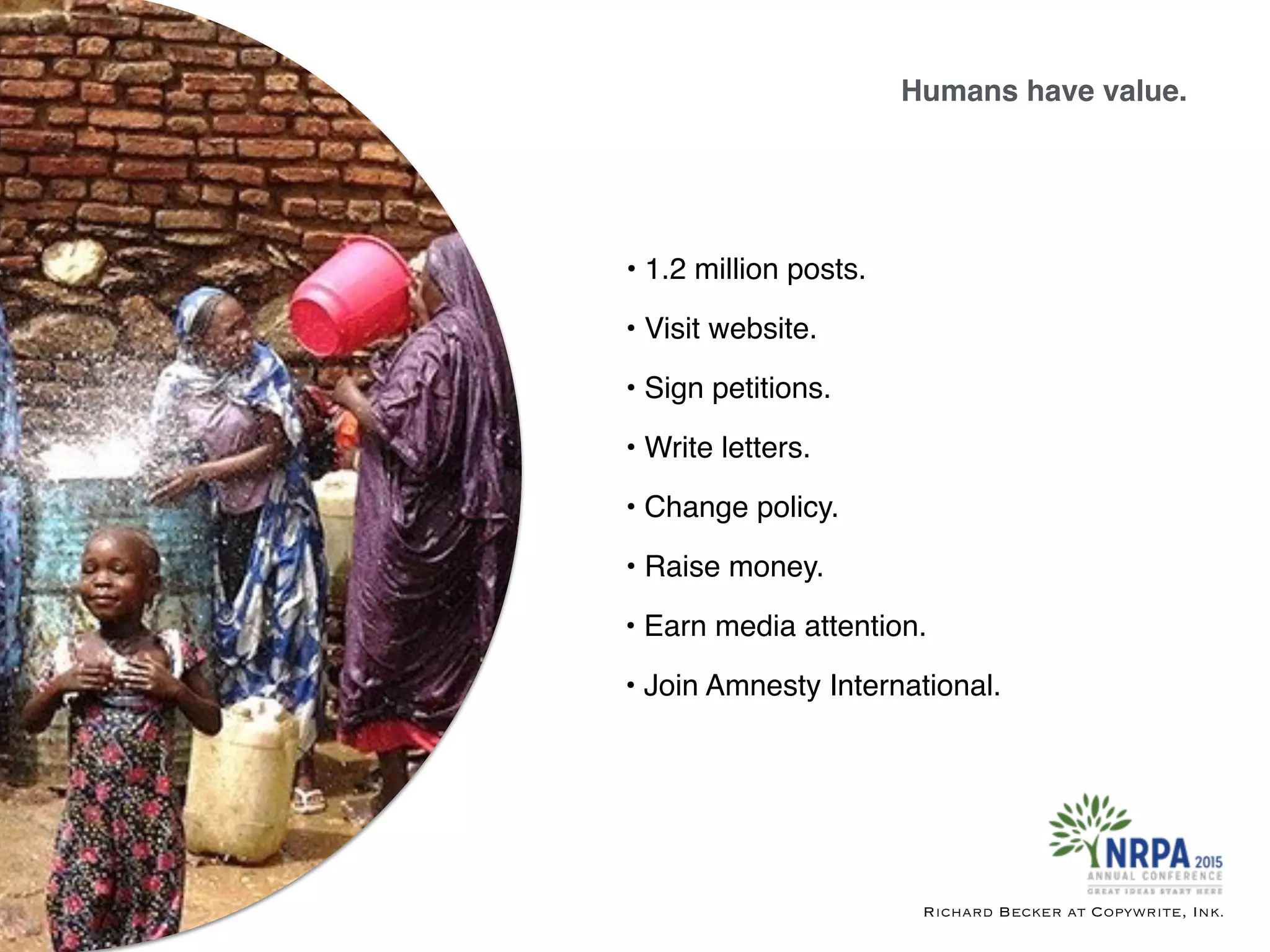 • Write letters.
• Earn media attention.
• Sign petitions.
• Visit website.
• 1.2 million posts.
• Raise money.
• Join Amnesty International.
Humans have value.
Richard Becker at Copywrite, Ink.
• Change policy.
 