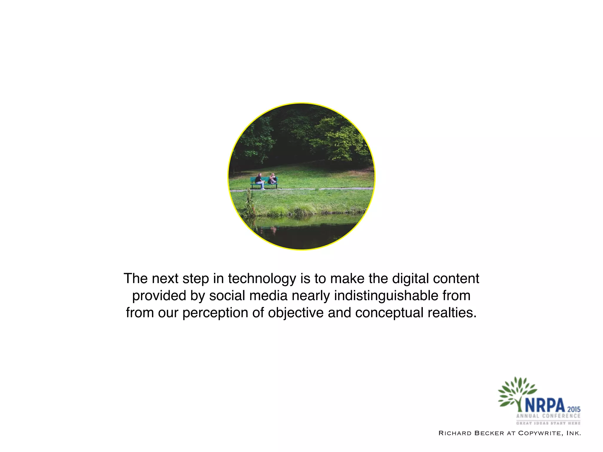 The next step in technology is to make the digital content
provided by social media nearly indistinguishable from
from our perception of objective and conceptual realties.
Richard Becker at Copywrite, Ink.
 