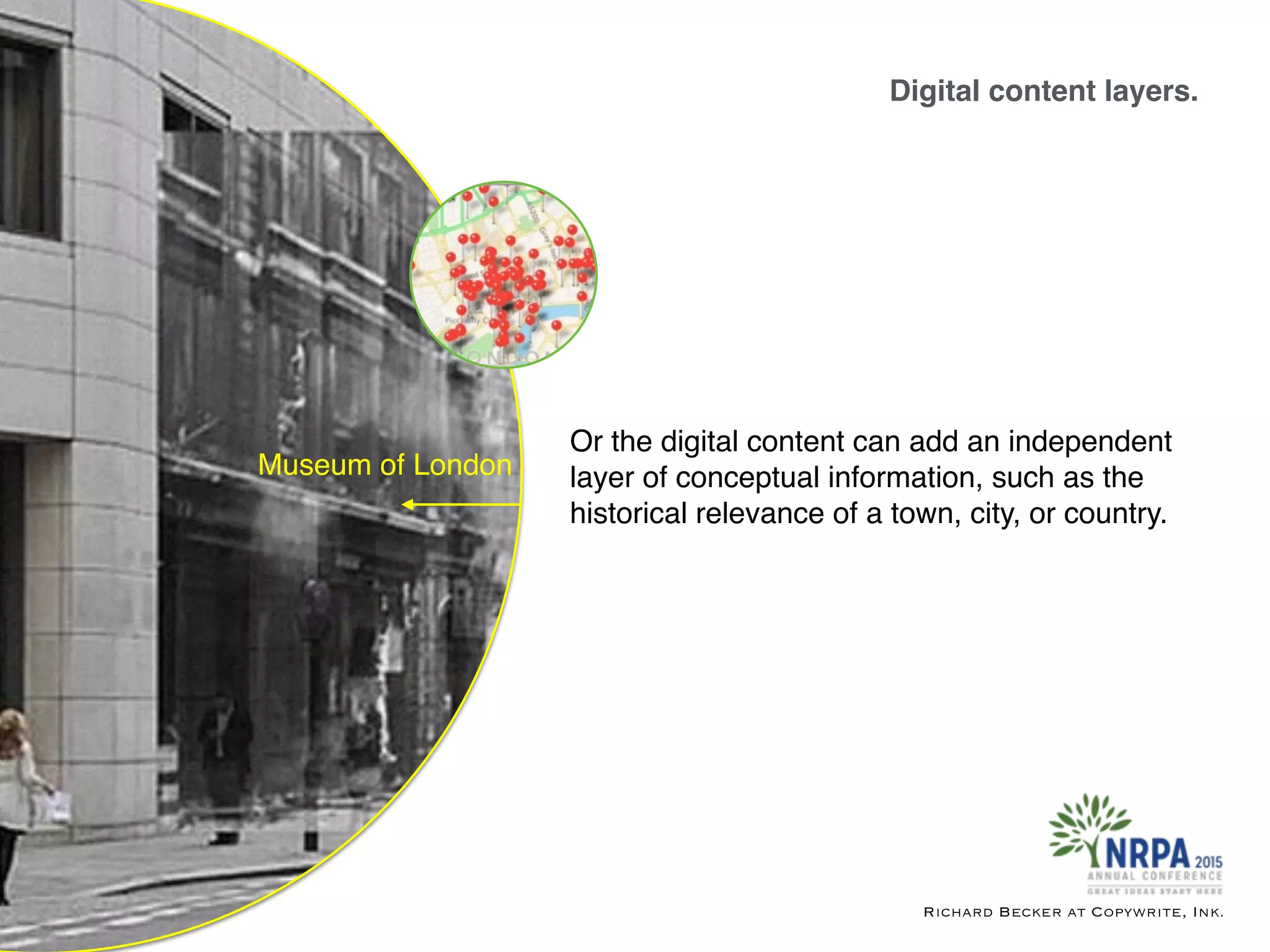 Digital content layers.
Richard Becker at Copywrite, Ink.
Museum of London
Or the digital content can add an independent
layer of conceptual information, such as the
historical relevance of a town, city, or country.
 