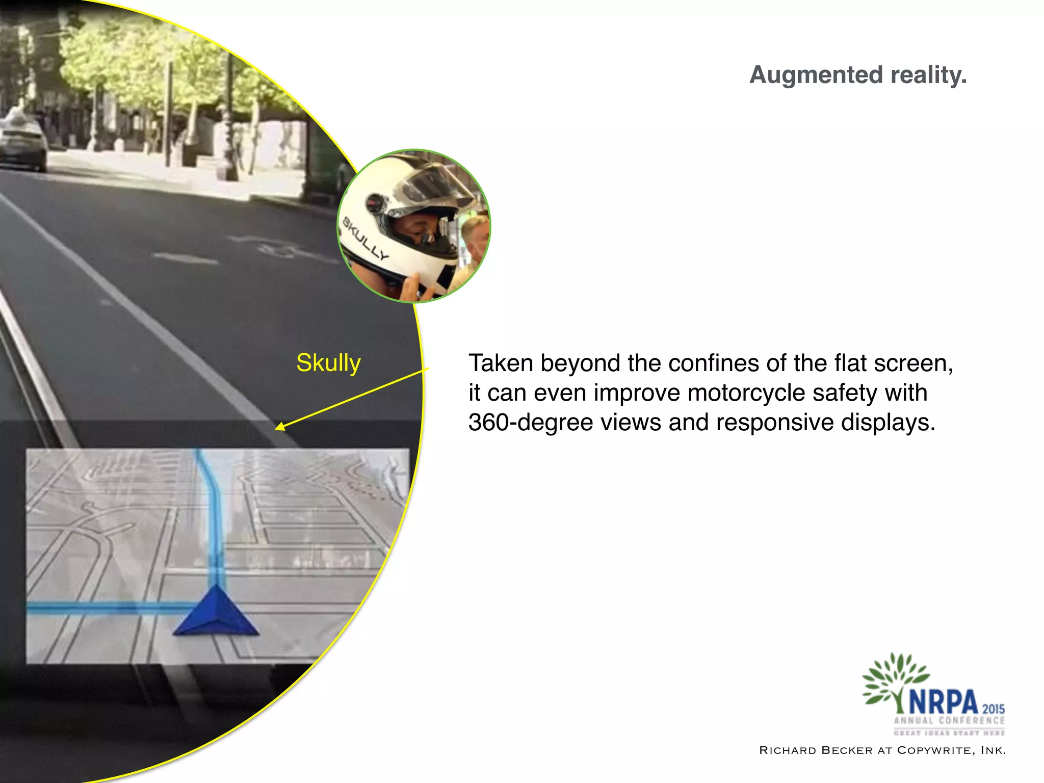 Augmented reality.
Richard Becker at Copywrite, Ink.
Skully Taken beyond the conﬁnes of the ﬂat screen,
it can even improve motorcycle safety with
360-degree views and responsive displays.
 