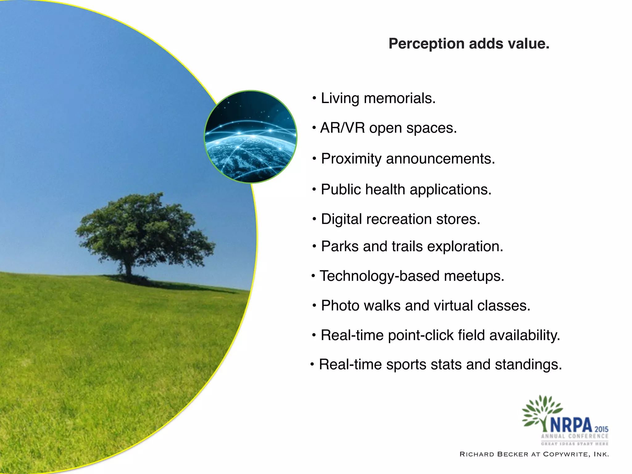 Richard Becker at Copywrite, Ink.
Perception adds value.
• Living memorials.
• Parks and trails exploration.
• Digital recreation stores.
• Public health applications.
• Proximity announcements.
• AR/VR open spaces.
• Technology-based meetups.
• Photo walks and virtual classes.
• Real-time point-click ﬁeld availability.
• Real-time sports stats and standings.
 