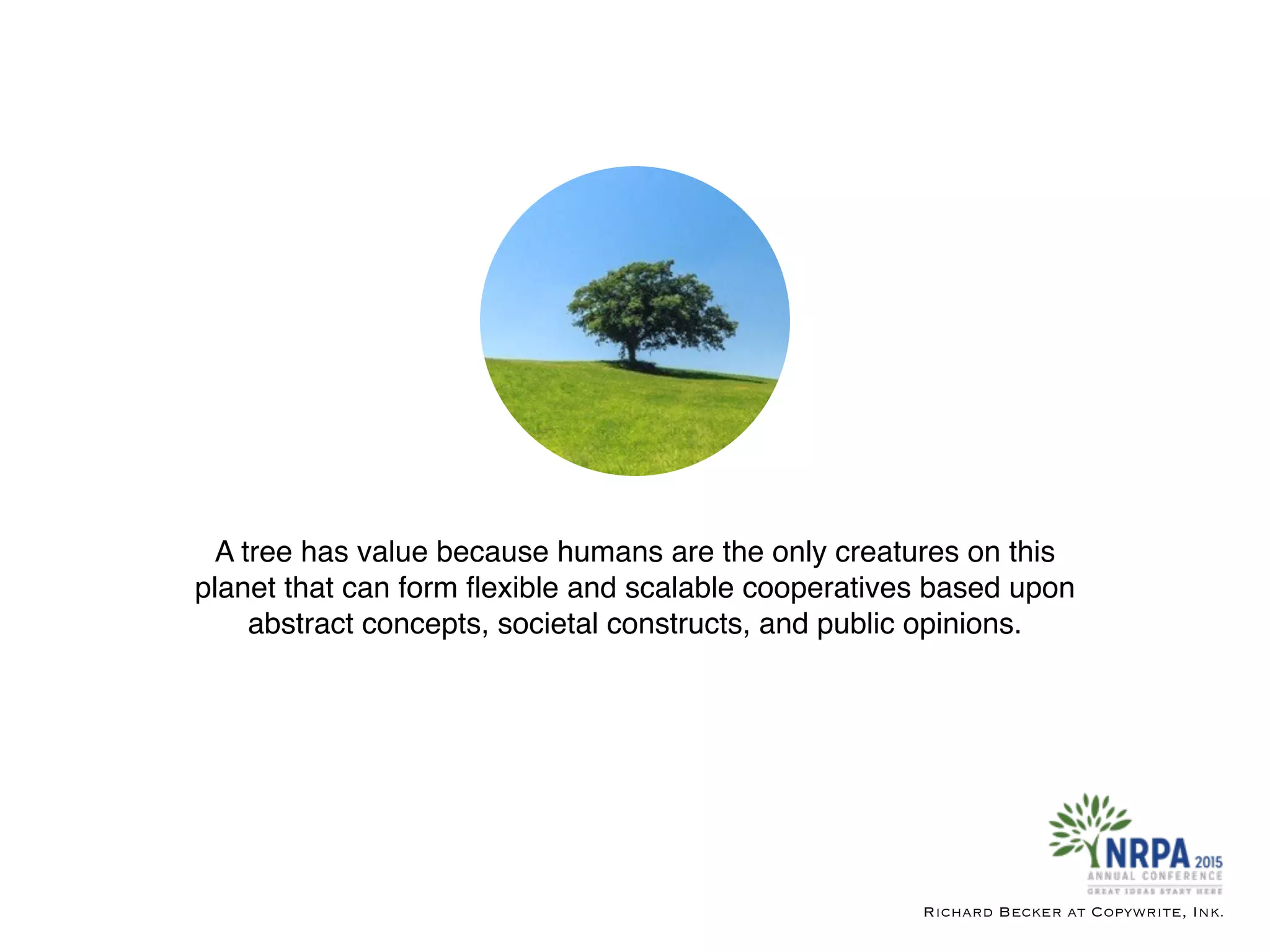 A tree has value because humans are the only creatures on this
planet that can form ﬂexible and scalable cooperatives based upon
abstract concepts, societal constructs, and public opinions.
Richard Becker at Copywrite, Ink.
 