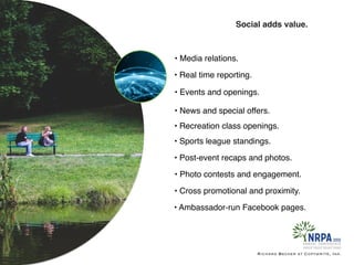 Richard Becker at Copywrite, Ink.
Social adds value.
• Media relations.
• Sports league standings.
• Recreation class openings.
• News and special offers.
• Events and openings.
• Real time reporting.
• Post-event recaps and photos.
• Photo contests and engagement.
• Cross promotional and proximity.
• Ambassador-run Facebook pages.
 