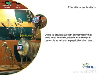 Educational applications.
Richard Becker at Copywrite, Ink.
Smithsonian Doing so provides a depth of information that
adds value to the experience as if the digital
content is as real as the physical environment.
 