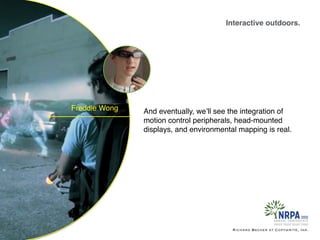 Interactive outdoors.
Richard Becker at Copywrite, Ink.
Freddie Wong And eventually, we’ll see the integration of
motion control peripherals, head-mounted
displays, and environmental mapping is real.
 