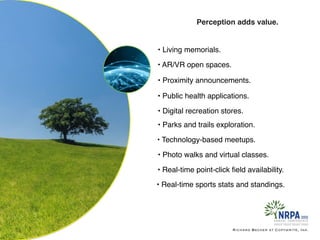 Richard Becker at Copywrite, Ink.
Perception adds value.
• Living memorials.
• Parks and trails exploration.
• Digital recreation stores.
• Public health applications.
• Proximity announcements.
• AR/VR open spaces.
• Technology-based meetups.
• Photo walks and virtual classes.
• Real-time point-click ﬁeld availability.
• Real-time sports stats and standings.
 