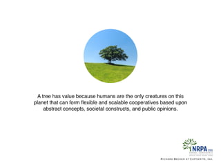 A tree has value because humans are the only creatures on this
planet that can form ﬂexible and scalable cooperatives based upon
abstract concepts, societal constructs, and public opinions.
Richard Becker at Copywrite, Ink.
 