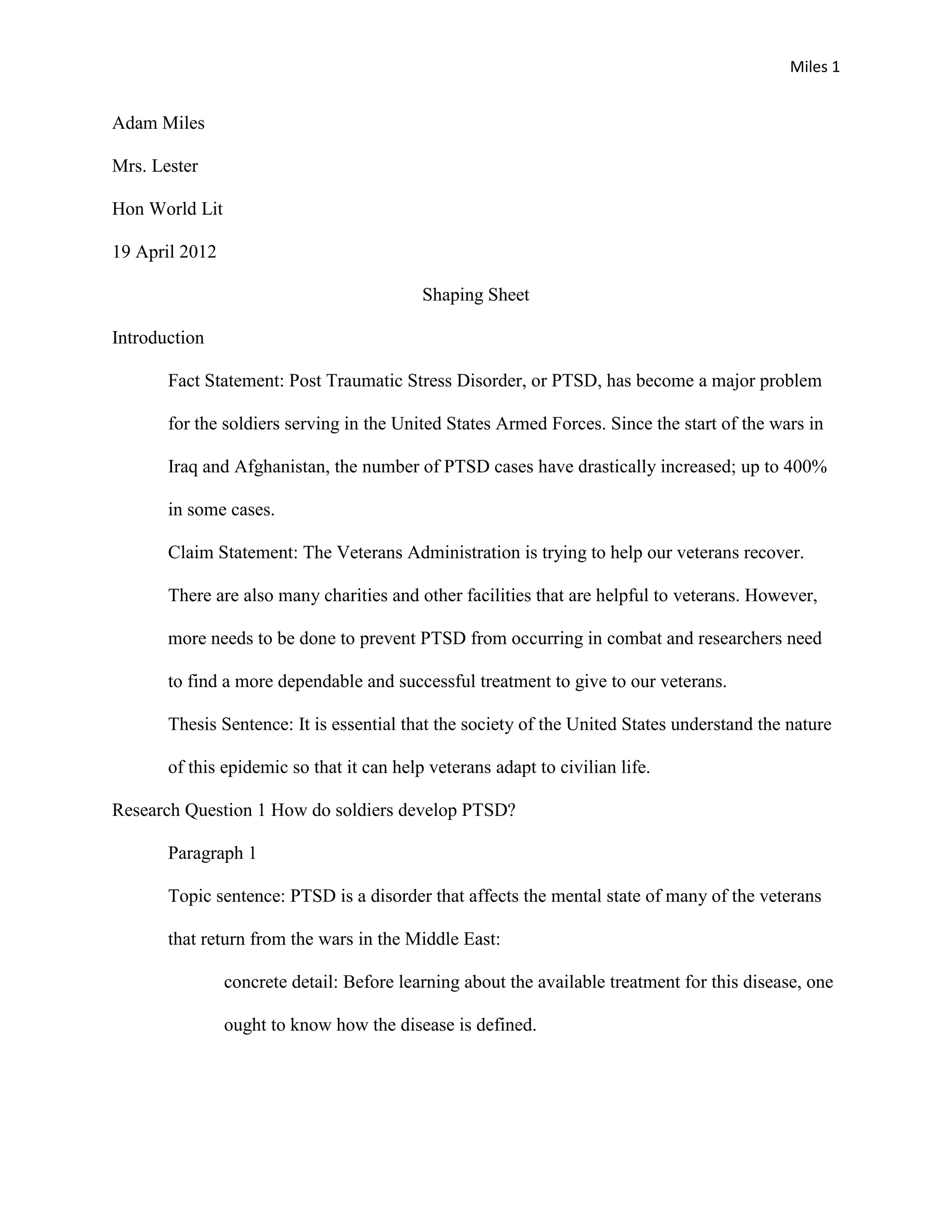 Miles 1


Adam Miles

Mrs. Lester

Hon World Lit

19 April 2012

                                           Shaping Sheet

Introduction

       Fact Statement: Post Traumatic Stress Disorder, or PTSD, has become a major problem

       for the soldiers serving in the United States Armed Forces. Since the start of the wars in

       Iraq and Afghanistan, the number of PTSD cases have drastically increased; up to 400%

       in some cases.

       Claim Statement: The Veterans Administration is trying to help our veterans recover.

       There are also many charities and other facilities that are helpful to veterans. However,

       more needs to be done to prevent PTSD from occurring in combat and researchers need

       to find a more dependable and successful treatment to give to our veterans.

       Thesis Sentence: It is essential that the society of the United States understand the nature

       of this epidemic so that it can help veterans adapt to civilian life.

Research Question 1 How do soldiers develop PTSD?

       Paragraph 1

       Topic sentence: PTSD is a disorder that affects the mental state of many of the veterans

       that return from the wars in the Middle East:

                concrete detail: Before learning about the available treatment for this disease, one

                ought to know how the disease is defined.
 