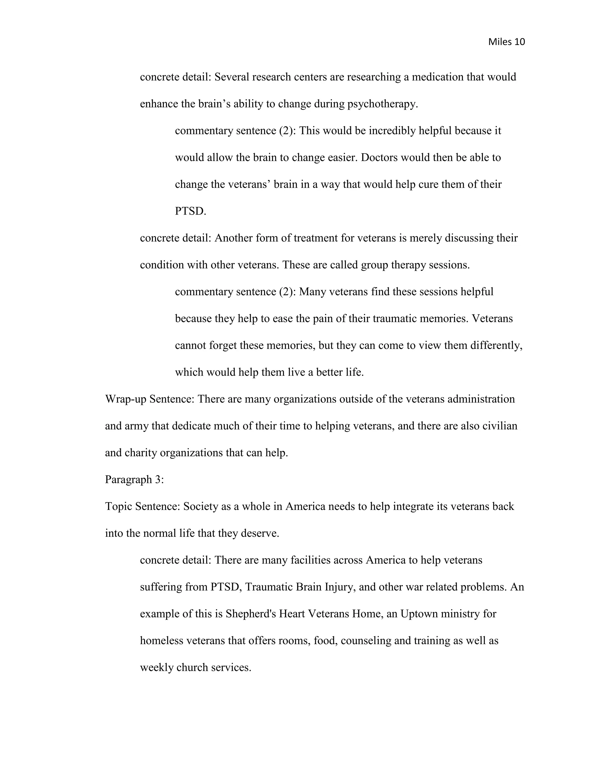 Miles 10


       concrete detail: Several research centers are researching a medication that would

       enhance the brain’s ability to change during psychotherapy.

               commentary sentence (2): This would be incredibly helpful because it

               would allow the brain to change easier. Doctors would then be able to

               change the veterans’ brain in a way that would help cure them of their

               PTSD.

       concrete detail: Another form of treatment for veterans is merely discussing their

       condition with other veterans. These are called group therapy sessions.

               commentary sentence (2): Many veterans find these sessions helpful

               because they help to ease the pain of their traumatic memories. Veterans

               cannot forget these memories, but they can come to view them differently,

               which would help them live a better life.

Wrap-up Sentence: There are many organizations outside of the veterans administration

and army that dedicate much of their time to helping veterans, and there are also civilian

and charity organizations that can help.

Paragraph 3:

Topic Sentence: Society as a whole in America needs to help integrate its veterans back

into the normal life that they deserve.

       concrete detail: There are many facilities across America to help veterans

       suffering from PTSD, Traumatic Brain Injury, and other war related problems. An

       example of this is Shepherd's Heart Veterans Home, an Uptown ministry for

       homeless veterans that offers rooms, food, counseling and training as well as

       weekly church services.
 
