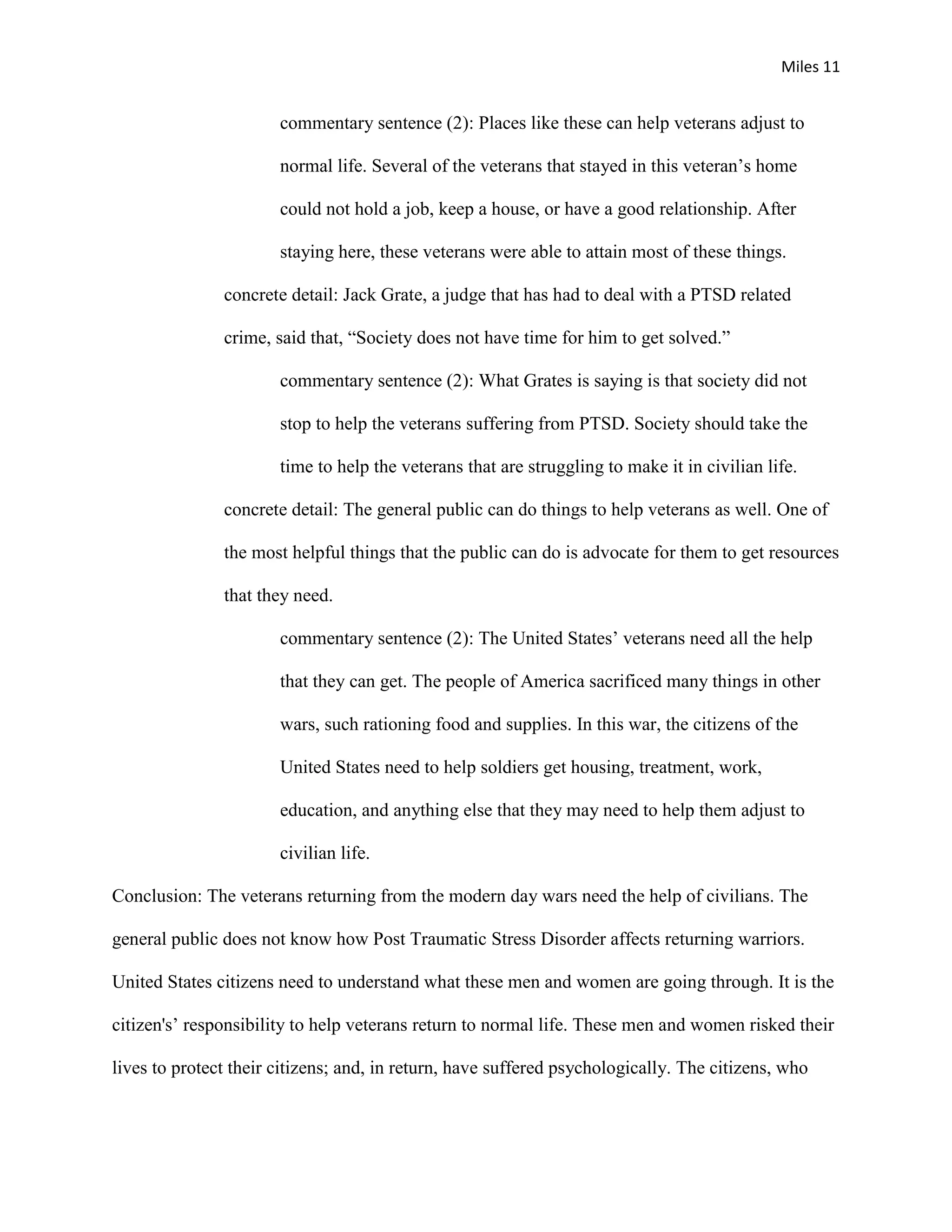 Miles 11


                       commentary sentence (2): Places like these can help veterans adjust to

                       normal life. Several of the veterans that stayed in this veteran’s home

                       could not hold a job, keep a house, or have a good relationship. After

                       staying here, these veterans were able to attain most of these things.

               concrete detail: Jack Grate, a judge that has had to deal with a PTSD related

               crime, said that, “Society does not have time for him to get solved.”

                       commentary sentence (2): What Grates is saying is that society did not

                       stop to help the veterans suffering from PTSD. Society should take the

                       time to help the veterans that are struggling to make it in civilian life.

               concrete detail: The general public can do things to help veterans as well. One of

               the most helpful things that the public can do is advocate for them to get resources

               that they need.

                       commentary sentence (2): The United States’ veterans need all the help

                       that they can get. The people of America sacrificed many things in other

                       wars, such rationing food and supplies. In this war, the citizens of the

                       United States need to help soldiers get housing, treatment, work,

                       education, and anything else that they may need to help them adjust to

                       civilian life.

Conclusion: The veterans returning from the modern day wars need the help of civilians. The

general public does not know how Post Traumatic Stress Disorder affects returning warriors.

United States citizens need to understand what these men and women are going through. It is the

citizen's’ responsibility to help veterans return to normal life. These men and women risked their

lives to protect their citizens; and, in return, have suffered psychologically. The citizens, who
 