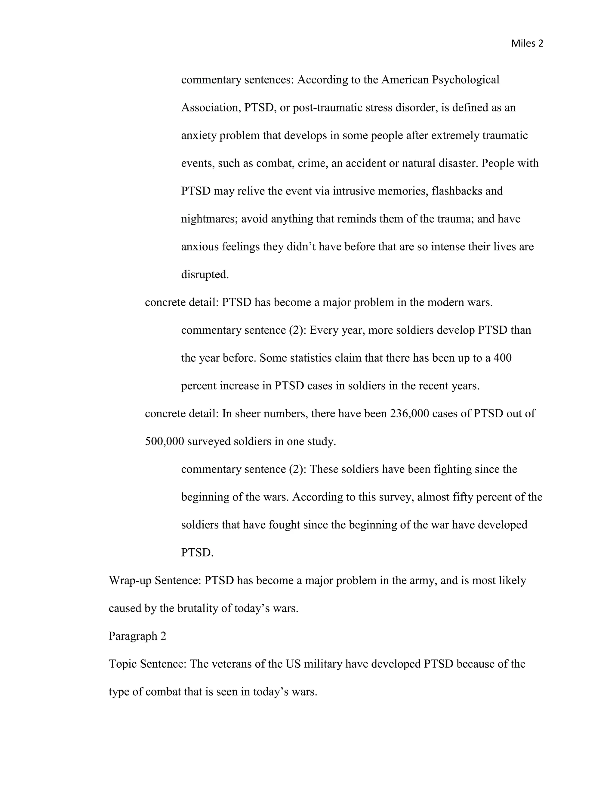 Miles 2


               commentary sentences: According to the American Psychological

               Association, PTSD, or post-traumatic stress disorder, is defined as an

               anxiety problem that develops in some people after extremely traumatic

               events, such as combat, crime, an accident or natural disaster. People with

               PTSD may relive the event via intrusive memories, flashbacks and

               nightmares; avoid anything that reminds them of the trauma; and have

               anxious feelings they didn’t have before that are so intense their lives are

               disrupted.

       concrete detail: PTSD has become a major problem in the modern wars.

               commentary sentence (2): Every year, more soldiers develop PTSD than

               the year before. Some statistics claim that there has been up to a 400

               percent increase in PTSD cases in soldiers in the recent years.

       concrete detail: In sheer numbers, there have been 236,000 cases of PTSD out of

       500,000 surveyed soldiers in one study.

               commentary sentence (2): These soldiers have been fighting since the

               beginning of the wars. According to this survey, almost fifty percent of the

               soldiers that have fought since the beginning of the war have developed

               PTSD.

Wrap-up Sentence: PTSD has become a major problem in the army, and is most likely

caused by the brutality of today’s wars.

Paragraph 2

Topic Sentence: The veterans of the US military have developed PTSD because of the

type of combat that is seen in today’s wars.
 