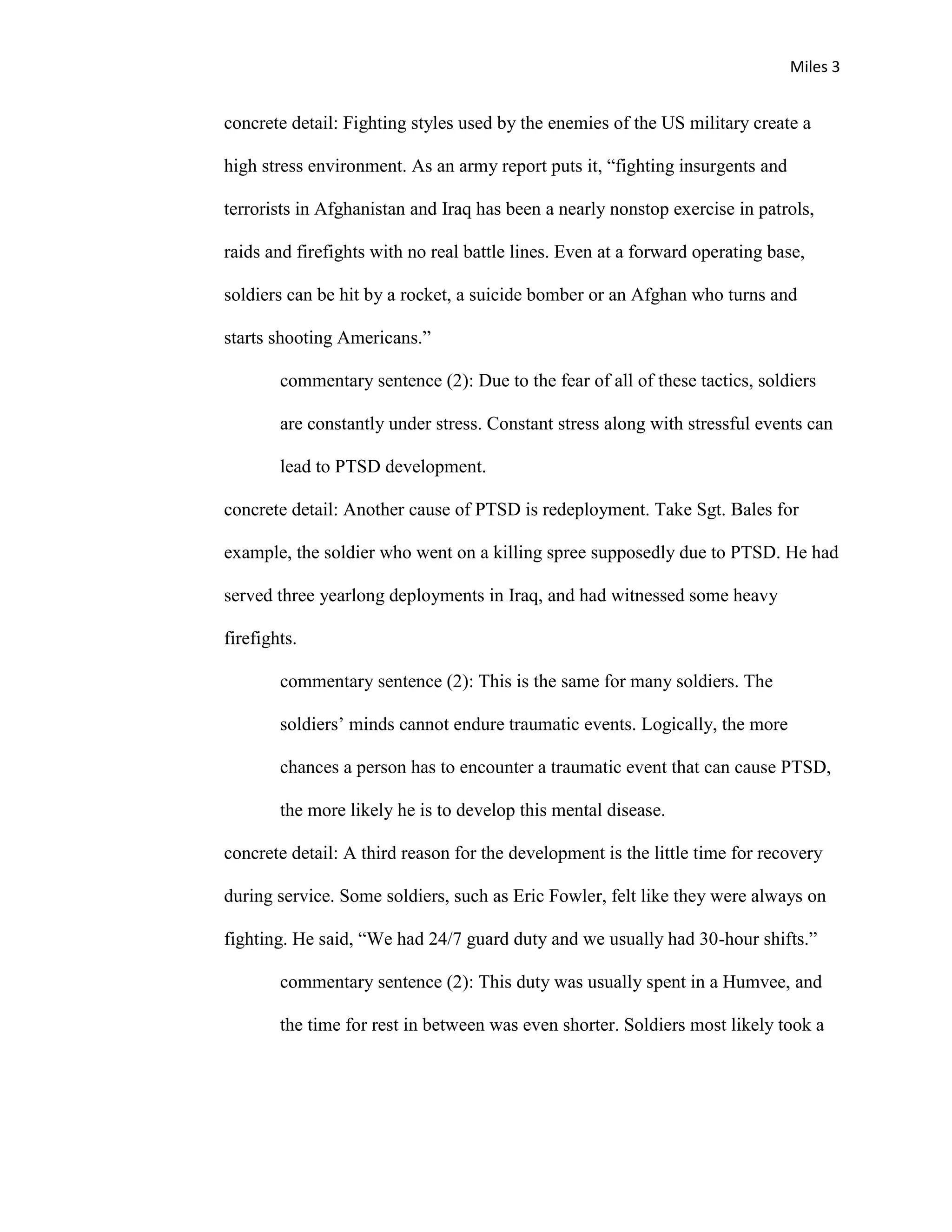 Miles 3


concrete detail: Fighting styles used by the enemies of the US military create a

high stress environment. As an army report puts it, “fighting insurgents and

terrorists in Afghanistan and Iraq has been a nearly nonstop exercise in patrols,

raids and firefights with no real battle lines. Even at a forward operating base,

soldiers can be hit by a rocket, a suicide bomber or an Afghan who turns and

starts shooting Americans.”

        commentary sentence (2): Due to the fear of all of these tactics, soldiers

        are constantly under stress. Constant stress along with stressful events can

        lead to PTSD development.

concrete detail: Another cause of PTSD is redeployment. Take Sgt. Bales for

example, the soldier who went on a killing spree supposedly due to PTSD. He had

served three yearlong deployments in Iraq, and had witnessed some heavy

firefights.

        commentary sentence (2): This is the same for many soldiers. The

        soldiers’ minds cannot endure traumatic events. Logically, the more

        chances a person has to encounter a traumatic event that can cause PTSD,

        the more likely he is to develop this mental disease.

concrete detail: A third reason for the development is the little time for recovery

during service. Some soldiers, such as Eric Fowler, felt like they were always on

fighting. He said, “We had 24/7 guard duty and we usually had 30-hour shifts.”

        commentary sentence (2): This duty was usually spent in a Humvee, and

        the time for rest in between was even shorter. Soldiers most likely took a
 