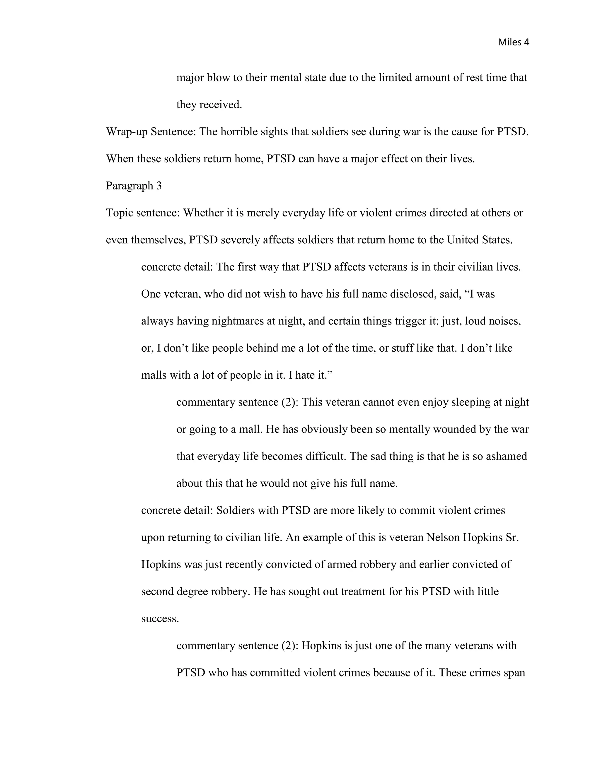 Miles 4


               major blow to their mental state due to the limited amount of rest time that

               they received.

Wrap-up Sentence: The horrible sights that soldiers see during war is the cause for PTSD.

When these soldiers return home, PTSD can have a major effect on their lives.

Paragraph 3

Topic sentence: Whether it is merely everyday life or violent crimes directed at others or

even themselves, PTSD severely affects soldiers that return home to the United States.

       concrete detail: The first way that PTSD affects veterans is in their civilian lives.

       One veteran, who did not wish to have his full name disclosed, said, “I was

       always having nightmares at night, and certain things trigger it: just, loud noises,

       or, I don’t like people behind me a lot of the time, or stuff like that. I don’t like

       malls with a lot of people in it. I hate it.”

               commentary sentence (2): This veteran cannot even enjoy sleeping at night

               or going to a mall. He has obviously been so mentally wounded by the war

               that everyday life becomes difficult. The sad thing is that he is so ashamed

               about this that he would not give his full name.

       concrete detail: Soldiers with PTSD are more likely to commit violent crimes

       upon returning to civilian life. An example of this is veteran Nelson Hopkins Sr.

       Hopkins was just recently convicted of armed robbery and earlier convicted of

       second degree robbery. He has sought out treatment for his PTSD with little

       success.

               commentary sentence (2): Hopkins is just one of the many veterans with

               PTSD who has committed violent crimes because of it. These crimes span
 