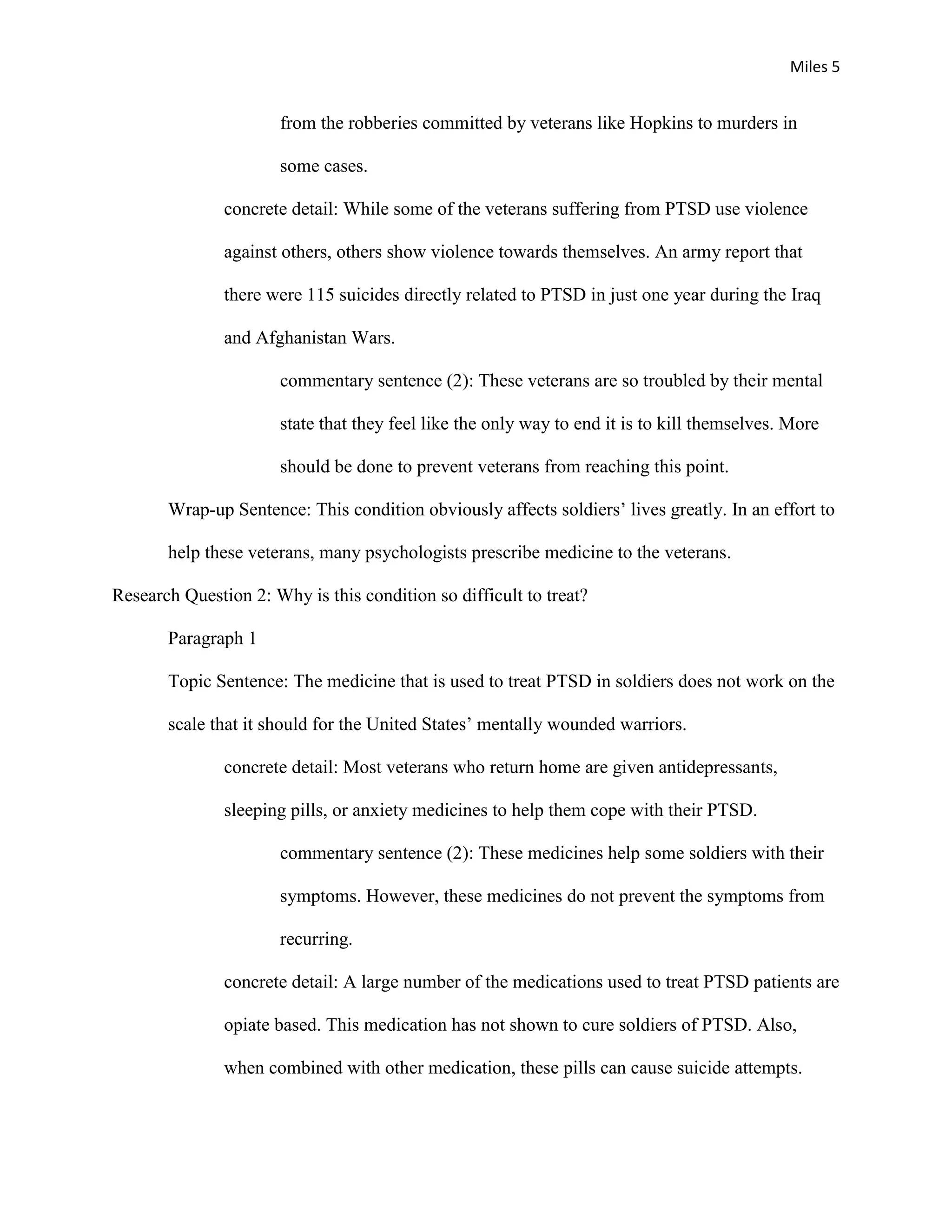 Miles 5


                      from the robberies committed by veterans like Hopkins to murders in

                      some cases.

               concrete detail: While some of the veterans suffering from PTSD use violence

               against others, others show violence towards themselves. An army report that

               there were 115 suicides directly related to PTSD in just one year during the Iraq

               and Afghanistan Wars.

                      commentary sentence (2): These veterans are so troubled by their mental

                      state that they feel like the only way to end it is to kill themselves. More

                      should be done to prevent veterans from reaching this point.

       Wrap-up Sentence: This condition obviously affects soldiers’ lives greatly. In an effort to

       help these veterans, many psychologists prescribe medicine to the veterans.

Research Question 2: Why is this condition so difficult to treat?

       Paragraph 1

       Topic Sentence: The medicine that is used to treat PTSD in soldiers does not work on the

       scale that it should for the United States’ mentally wounded warriors.

               concrete detail: Most veterans who return home are given antidepressants,

               sleeping pills, or anxiety medicines to help them cope with their PTSD.

                      commentary sentence (2): These medicines help some soldiers with their

                      symptoms. However, these medicines do not prevent the symptoms from

                      recurring.

               concrete detail: A large number of the medications used to treat PTSD patients are

               opiate based. This medication has not shown to cure soldiers of PTSD. Also,

               when combined with other medication, these pills can cause suicide attempts.
 