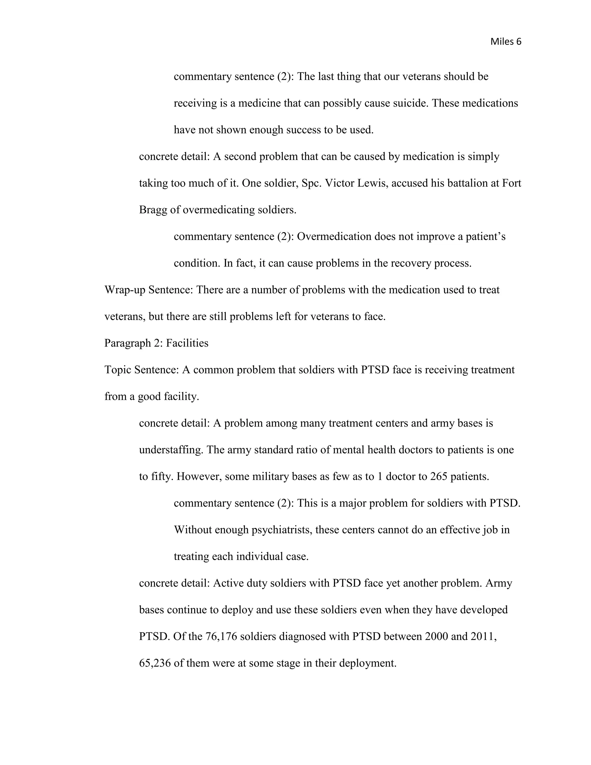 Miles 6


                commentary sentence (2): The last thing that our veterans should be

                receiving is a medicine that can possibly cause suicide. These medications

                have not shown enough success to be used.

        concrete detail: A second problem that can be caused by medication is simply

        taking too much of it. One soldier, Spc. Victor Lewis, accused his battalion at Fort

        Bragg of overmedicating soldiers.

                commentary sentence (2): Overmedication does not improve a patient’s

                condition. In fact, it can cause problems in the recovery process.

Wrap-up Sentence: There are a number of problems with the medication used to treat

veterans, but there are still problems left for veterans to face.

Paragraph 2: Facilities

Topic Sentence: A common problem that soldiers with PTSD face is receiving treatment

from a good facility.

        concrete detail: A problem among many treatment centers and army bases is

        understaffing. The army standard ratio of mental health doctors to patients is one

        to fifty. However, some military bases as few as to 1 doctor to 265 patients.

                commentary sentence (2): This is a major problem for soldiers with PTSD.

                Without enough psychiatrists, these centers cannot do an effective job in

                treating each individual case.

        concrete detail: Active duty soldiers with PTSD face yet another problem. Army

        bases continue to deploy and use these soldiers even when they have developed

        PTSD. Of the 76,176 soldiers diagnosed with PTSD between 2000 and 2011,

        65,236 of them were at some stage in their deployment.
 