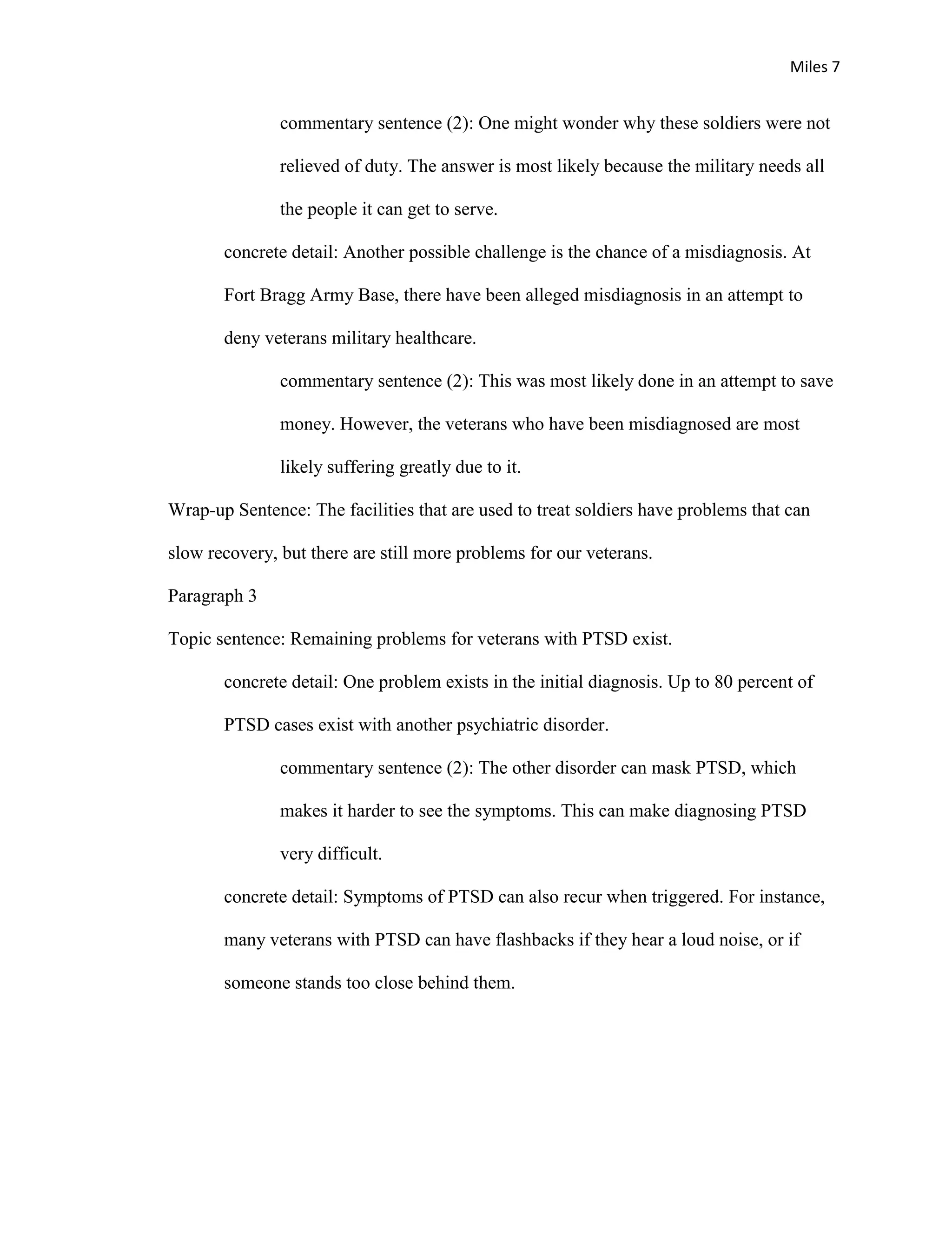 Miles 7


               commentary sentence (2): One might wonder why these soldiers were not

               relieved of duty. The answer is most likely because the military needs all

               the people it can get to serve.

       concrete detail: Another possible challenge is the chance of a misdiagnosis. At

       Fort Bragg Army Base, there have been alleged misdiagnosis in an attempt to

       deny veterans military healthcare.

               commentary sentence (2): This was most likely done in an attempt to save

               money. However, the veterans who have been misdiagnosed are most

               likely suffering greatly due to it.

Wrap-up Sentence: The facilities that are used to treat soldiers have problems that can

slow recovery, but there are still more problems for our veterans.

Paragraph 3

Topic sentence: Remaining problems for veterans with PTSD exist.

       concrete detail: One problem exists in the initial diagnosis. Up to 80 percent of

       PTSD cases exist with another psychiatric disorder.

               commentary sentence (2): The other disorder can mask PTSD, which

               makes it harder to see the symptoms. This can make diagnosing PTSD

               very difficult.

       concrete detail: Symptoms of PTSD can also recur when triggered. For instance,

       many veterans with PTSD can have flashbacks if they hear a loud noise, or if

       someone stands too close behind them.
 