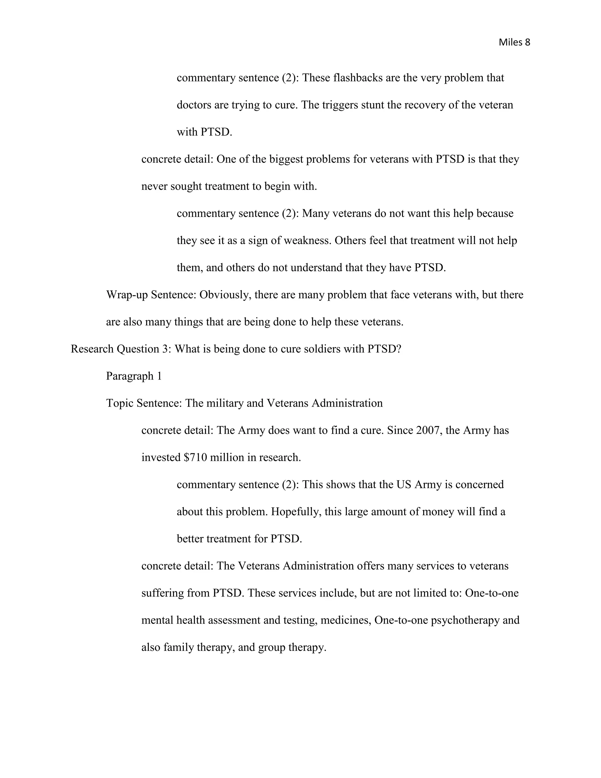 Miles 8


                      commentary sentence (2): These flashbacks are the very problem that

                      doctors are trying to cure. The triggers stunt the recovery of the veteran

                      with PTSD.

              concrete detail: One of the biggest problems for veterans with PTSD is that they

              never sought treatment to begin with.

                      commentary sentence (2): Many veterans do not want this help because

                      they see it as a sign of weakness. Others feel that treatment will not help

                      them, and others do not understand that they have PTSD.

       Wrap-up Sentence: Obviously, there are many problem that face veterans with, but there

       are also many things that are being done to help these veterans.

Research Question 3: What is being done to cure soldiers with PTSD?

       Paragraph 1

       Topic Sentence: The military and Veterans Administration

              concrete detail: The Army does want to find a cure. Since 2007, the Army has

              invested $710 million in research.

                      commentary sentence (2): This shows that the US Army is concerned

                      about this problem. Hopefully, this large amount of money will find a

                      better treatment for PTSD.

              concrete detail: The Veterans Administration offers many services to veterans

              suffering from PTSD. These services include, but are not limited to: One-to-one

              mental health assessment and testing, medicines, One-to-one psychotherapy and

              also family therapy, and group therapy.
 
