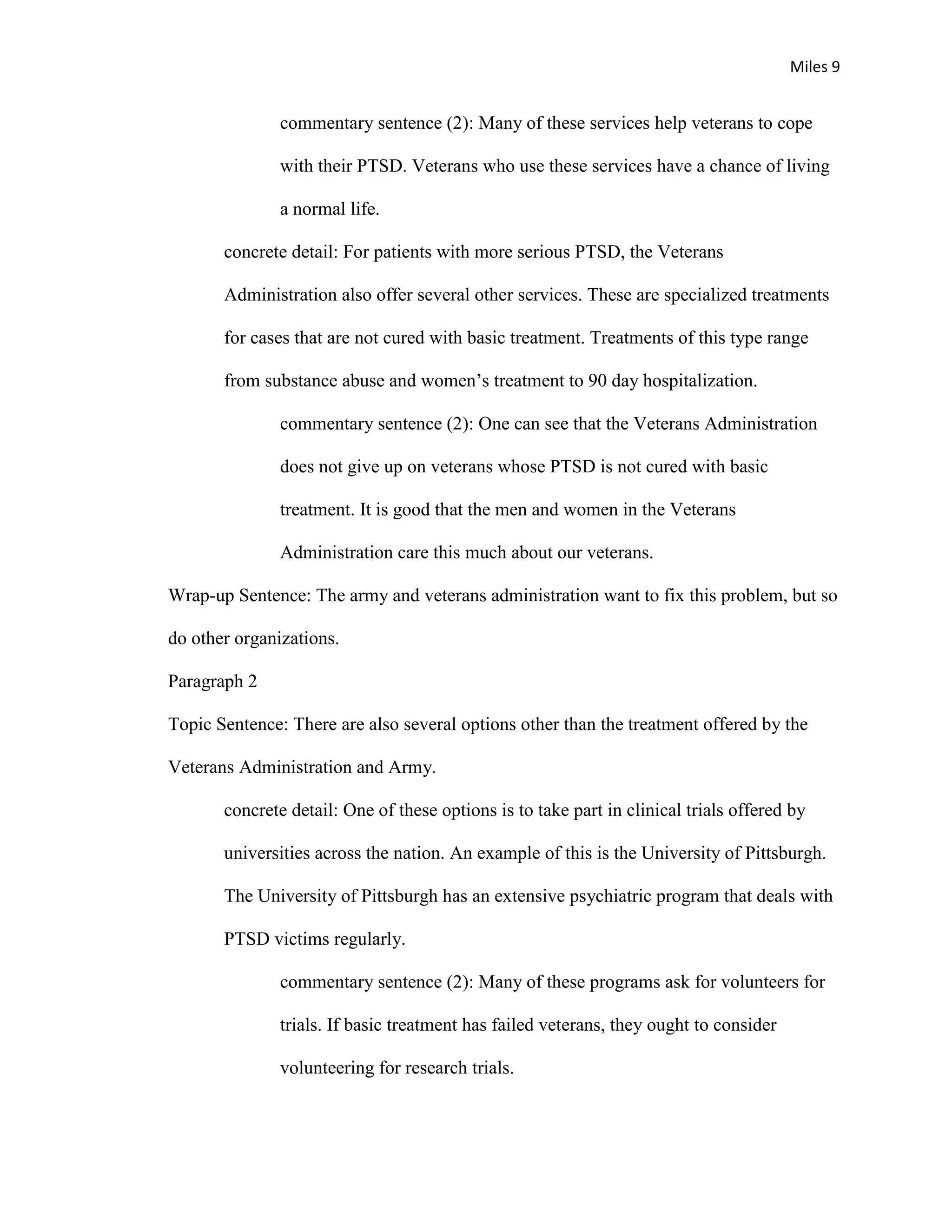 Miles 9


               commentary sentence (2): Many of these services help veterans to cope

               with their PTSD. Veterans who use these services have a chance of living

               a normal life.

       concrete detail: For patients with more serious PTSD, the Veterans

       Administration also offer several other services. These are specialized treatments

       for cases that are not cured with basic treatment. Treatments of this type range

       from substance abuse and women’s treatment to 90 day hospitalization.

               commentary sentence (2): One can see that the Veterans Administration

               does not give up on veterans whose PTSD is not cured with basic

               treatment. It is good that the men and women in the Veterans

               Administration care this much about our veterans.

Wrap-up Sentence: The army and veterans administration want to fix this problem, but so

do other organizations.

Paragraph 2

Topic Sentence: There are also several options other than the treatment offered by the

Veterans Administration and Army.

       concrete detail: One of these options is to take part in clinical trials offered by

       universities across the nation. An example of this is the University of Pittsburgh.

       The University of Pittsburgh has an extensive psychiatric program that deals with

       PTSD victims regularly.

               commentary sentence (2): Many of these programs ask for volunteers for

               trials. If basic treatment has failed veterans, they ought to consider

               volunteering for research trials.
 