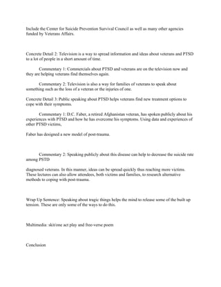 Include the Center for Suicide Prevention Survival Council as well as many other agencies
funded by Veterans Affairs.



Concrete Detail 2: Television is a way to spread information and ideas about veterans and PTSD
to a lot of people in a short amount of time.

        Commentary 1: Commercials about PTSD and veterans are on the television now and
they are helping veterans find themselves again.

      Commentary 2: Television is also a way for families of veterans to speak about
something such as the loss of a veteran or the injuries of one.

Concrete Detail 3: Public speaking about PTSD helps veterans find new treatment options to
cope with their symptoms.

       Commentary 1: D.C. Faber, a retired Afghanistan veteran, has spoken publicly about his
experiences with PTSD and how he has overcome his symptoms. Using data and experiences of
other PTSD victims,

Faber has designed a new model of post-trauma.



      Commentary 2: Speaking publicly about this disease can help to decrease the suicide rate
among PSTD

diagnosed veterans. In this manner, ideas can be spread quickly thus reaching more victims.
These lectures can also allow attendees, both victims and families, to research alternative
methods to coping with post-trauma.



Wrap Up Sentence: Speaking about tragic things helps the mind to release some of the built up
tension. These are only some of the ways to do this.



Multimedia: skit/one act play and free-verse poem



Conclusion
 