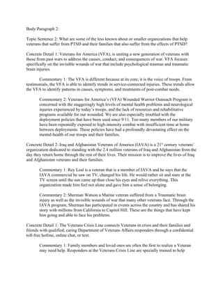Body Paragraph 2:

Topic Sentence 2: What are some of the less known about or smaller organizations that help
veterans that suffer from PTSD and their families that also suffer from the effects of PTSD?

Concrete Detail 1: Veterans for America (VFA), is uniting a new generation of veterans with
those from past wars to address the causes, conduct, and consequences of war. VFA focuses
specifically on the invisible wounds of war that include psychological traumas and traumatic
brain injuries.

       Commentary 1: The VFA is different because at its core, it is the voice of troops. From
testimonials, the VFA is able to identify trends in service-connected injuries. These trends allow
the VFA to identify patterns in causes, symptoms, and treatments of post-combat needs.

       Commentary 2: Veterans for America’s (VFA) Wounded Warrior Outreach Program is
       concerned with the staggeringly high levels of mental health problems and neurological
       injuries experienced by today’s troops, and the lack of resources and rehabilitative
       programs available for our wounded. We are also especially troubled with the
       deployment policies that have been used since 9/11. Too many members of our military
       have been repeatedly exposed to high-intensity combat with insufficient time at home
       between deployments. These policies have had a profoundly devastating effect on the
       mental-health of our troops and their families.

Concrete Detail 2: Iraq and Afghanistan Veterans of America (IAVA) is a 21st century veterans’
organization dedicated to standing with the 2.4 million veterans of Iraq and Afghanistan from the
day they return home through the rest of their lives. Their mission is to improve the lives of Iraq
and Afghanistan veterans and their families.

       Commentary 1: Rey Leal is a veteran that is a member of IAVA and he says that the
       IAVA commercial he saw on TV, changed his life. He would rather sit and stare at the
       TV screen until the sun came up than close his eyes and relive everything. This
       organization made him feel not alone and gave him a sense of belonging.

       Commentary 2: Sherman Watson a Marine veteran suffered from a Traumatic brain
       injury as well as the invisible wounds of war that many other veterans face. Through the
       IAVA program, Sherman has participated in events across the country and has shared his
       story with millions from California to Capitol Hill. These are the things that have kept
       him going and able to face his problems.

Concrete Detail 1: The Veterans Crisis Line connects Veterans in crisis and their families and
friends with qualified, caring Department of Veterans Affairs responders through a confidential
toll-free hotline, online chat, or text.

       Commentary 1: Family members and loved ones are often the first to realize a Veteran
       may need help. Responders at the Veterans Crisis Line are specially trained to help
 