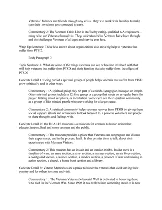 Veterans’ families and friends through any crisis. They will work with families to make
       sure their loved one gets connected to care.

       Commentary 2: The Veterans Crisis Line is staffed by caring, qualified VA responders—
       many who are Veterans themselves. They understand what Veterans have been through
       and the challenges Veterans of all ages and service eras face.

Wrap Up Sentence: These less known about organizations also are a big help to veterans that
suffer from PTSD.

       Body Paragraph 3

Topic Sentence 3: What are some of the things veterans can see or become involved with that
will help veterans that suffer from PTSD and their families that also suffer from the effects of
PTSD?

Concrete Detail 1: Being part of a spiritual group of people helps veterans that suffer from PTSD
grow spiritually and in other ways.

       Commentary 1: A spiritual group may be part of a church, synagogue, mosque, or temple.
       Other spiritual groups include a 12-Step group or a group that meets on a regular basis for
       prayer, talking about scriptures, or meditation. Some even see their spiritual community
       as a group of like-minded people who are working for a larger cause.

       Commentary 2: A spiritual community helps veterans recover from PTSD by giving them
       social support, rituals and ceremonies to look forward to, a place to volunteer and people
       to share thoughts and feelings with.

Concrete Detail 2: The HEARTS museum is a museum for veterans to honor, remember,
educate, inspire, heal and serve veterans and the public.

       Commentary 1: The museum provides a place that Veterans can congregate and discuss
       their experiences, and in the process, heal. It also permits them to talk about their
       experiences with Museum Visitors.

       Commentary 2: This museum has an inside and an outside exhibit. Inside there is a
       timeline of wars, an army section, a navy section, a marines section, an air force section,
       a coastguard section, a women section, a medics section, a prisoner of war and missing in
       action section, a chapel, a home front section and a library.

Concrete Detail 3: Veteran Memorials are a place to honor the veterans that died serving their
country and for others to come and visit.

       Commentary 1: The Vietnam Veterans Memorial Wall is dedicated to honoring those
       who died in the Vietnam War. Since 1996 it has evolved into something more. It is now
 