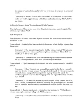 also a place of healing for those affected by one of the most divisive wars in our nation's
       history.

       Commentary 2: With the addition of six names added in 2010 the total of names on the
       wall is now 58,272. Approximately 1200 of these are listed as missing (MIA's, POW's,
       and others).

Multimedia Elements: Voice Thread or Zen and Wordle/Tagxedo.

Wrap Up Sentence: These are just some of the things that veterans can see or be a part of that
help them recover from PTSD.

Body Paragraph 4

Topic Sentence 4: What are some of the physical treatments that are available to veterans that
suffer from PTSD?

Concrete Detail 1: Rock climbing is a type of physical treatment to help disabled veterans chase
their dreams.

       Commentary 1: One rock climbing clinic for disabled veterans is called “Miracles on a
       Mountainside” and one veteran says he accomplished something he did not think was
       possible, to be able to smile again.

       Commentary 2: Another veteran found himself spiraling into substance abuse and with
       this rock climbing experience, he is about to reach one year of sobriety.

Concrete Detail 2: Yoga is another physical treatment that helps veterans that suffer from PTSD
recover.

       Commentary 1: Hugo Patrocinio was wounded by a suicide bomber, but he eventually
       recovered from the physical wounds. The psychological wounds all but went away, so he
       eventually turned to yoga after learning about it in group therapy. He reports that
       somehow yoga worked for him. Practicing yoga helps him cope and now he is not afraid
       to go to sleep.

       Commentary 2: This particular program of yoga is designed to help veterans that suffer
       from PTSD and it provides them with body relaxation and breathing exercises which are
       tools for managing with the emotions, memories and cognitive thoughts that come with
       war.

Concrete Detail 3: Running marathons is a potential physical treatment for PTSD and some
veterans are using this treatment to help with PTSD symptoms.

       Commentary 1: Simon Buckden is a veteran that runs marathons to raise awareness of
       PTSD.
 