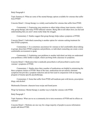 Body Paragraph 6

Topic Sentence 6: What are some of the mental therapy options available for veterans that suffer
from PTSD?

Concrete Detail 1: Group therapy is a widely used method for veterans that suffer from PTSD.

       Commentary 1: Expressing your emotions to others helps release inner tension, which is
why group therapy aids many PTSD afflicted veterans. Being able to tell others how you feel and
understanding that you aren’t alone really helps the struggle.

       Commentary 2: Studies suggest that group therapy helps reduce symptoms of PTSD.

Concrete Detail 2: Individual counseling is another option for veterans seeking treatment for
their PTSD symptoms.

       Commentary 1: It is sometimes uncommon for veterans to feel comfortable about talking
in groups about their PTSD symptoms and problems, so individual counseling can create a more
comfortable environment to speak.

       Commentary 2: Explaining your problems to another individual can help you understand
your problems a little further in depth, which can bring forth a decrease in symptoms.

Concrete Detail 3: Medication that is medically prescribed or self prescribed is used to treat
veterans’ symptoms of PTSD.

        Commentary 1: Studies show that a number of medications are helpful in minimizing the
three symptom clusters of PTSD. Most of the time, medications do not entirely eliminate
symptoms but provide a symptom reduction and are best used in conjunction with an ongoing
program of trauma specific psychotherapy.

        Commentary 2: Some that suffer from PTSD self-medicate pain with heroin, prescription
drugs, and alcohol.

Multimedia Elements: character/issue recipe and found poem

Wrap Up Sentence: Mental therapy is another way to help the veterans with PTSD.

Body Paragraph 7

Topic Sentence: What can we as a community do to raise awareness of PTSD and its effects on
veterans?

Concrete Detail 1: Websites are one way for a large majority of people to access information
people add about PTSD.
 