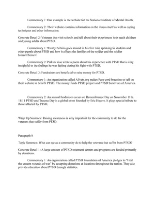 Commentary 1: One example is the website for the National Institute of Mental Health.

       Commentary 2: Their website contains information on the illness itself as well as coping
techniques and other information.

Concrete Detail 2: Veterans that visit schools and tell about their experiences help teach children
and young adults about PTSD.

       Commentary 1: Westly Perkins goes around in his free time speaking to students and
other people about PTSD and how it affects the families of the soldier and the soldier
himself/herself.

        Commentary 2: Perkins also wrote a poem about his experience with PTSD that is very
insightful to the feelings he was feeling during his fight with PTSD.

Concrete Detail 3: Fundraisers are beneficial to raise money for PTSD.

       Commentary 1: An organization called Allvets.org makes Para-cord bracelets to sell on
their website to benefit PTSD. The money funds PTSD project and PTSD Survivors of America.



        Commentary 2: An annual fundraiser occurs on Remembrance Day on November 11th.
11/11 PTSD and Trauma Day is a global event founded by Eric Huurre. It plays special tribute to
those affected by PTSD.



Wrap Up Sentence: Raising awareness is very important for the community to do for the
veterans that suffer from PTSD.



Paragraph 8

Topic Sentence: What can we as a community do to help the veterans that suffer from PTSD?

Concrete Detail 1: A large amount of PTSD treatment centers and programs are funded primarily
by donations.

       Commentary 1: An organization called PTSD Foundation of America pledges to “Heal
the unseen wounds of war” by accepting donations at locations throughout the nation. They also
provide education about PTSD through statistics.
 