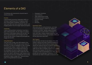 The following vital characteristics should be kept in
mind by every DAO:
Function:
A decentralised autonomous organisation (DAO) is a
technique of gathering funds or managing a project
that is decentralised, transparent, and secure. As a
result, each DAO must have a substantial, dynamic, and
engaging platform that encourages regular participation.
Community:
A DAO is nothing without a community. If you have a
great underlying project, the next stage is to create a
community of participants willing to join the DAO. The
ethos of decentralization grows stronger and more
secure with the number of people who participate and
engage with the DAO.
Voting Mechanism:
Third, and most crucially, every DAO requires a form
of voting mechanism. With the open-source nature of
blockchain, it is easy for developers to copy or innovate
on existing DAO models. In addition, there are DAO
operating systems such as Aragona and Colony for
non-developers who want to create their own DAO.
This means that setting up a DAO is easier than ever,
without the need for learning any code! However, every
DAO must have some form of reliable and secure voting
mechanism in place, to begin with. There are various
types of Voting Mechanisms including:
•	 Holographic Consensus
•	 Lazy Consensus
•	 Token-based quorum voting
•	 Permissioned relative majority
•	 Conviction Voting
•	 Multisig
•	 And more…
Governance Token:
After you’ve set up a voting mechanism, you’ll need
a way for participants to validate their eligibility to
contribute to the DAO. Typically, projects will grant
controlling rights to asset holders in exchange for a
multi-utility token. However, projects sometimes have
separate governance tokens, such as Rarible (RARI) and
the Rari governance token (RGT).
DAO Treasury:
Every DAO does not have its own treasury. Every DAO,
however, requires some type of financial management.
Normally, the DAO funds are held by a treasury, which
requires the collective security of numerous individuals
to access or move the assets. A multi-signature
wallet can be used to complete a transaction if a project
does not have a treasury. For the transaction to be
successful, at least two participants must agree and
provide their own private keys. Furthermore, all fund
transactions are visible to the public on the blockchain.
Elements of a DAO
9
 