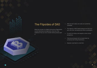 While the concept of a Digital Autonomous Organization
sounds liberating and progressive, there are a few
roadblocks that you must consider before jumping right
in:
•	 DAOs are still coded, and codes are sometimes
vulnerable.
•	 The majority of DAO-based products are still out of
sync with their centralized and offline counterparts.
•	 It is still in its infancy and requires a more critical
perspective.
•	 A few key processes can be slowed down by
consensus and voting mechanisms.
•	 Disputes could lead to a hard fork.
The Flipsides of DAO
11
 