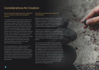 DAOs are fully decentralized autonomous organizations
and are not based on a hierarchical management
structure:
The corporate hierarchy with a Board of Directors and
corporate executives at the top and employees at the
bottom does not apply to DAOs. DAOs do not have a
hierarchical structure. With traditional entities such as
corporations, one must have incorporators, promoters,
articles of incorporation, bylaws, a board of directors,
and so on. This is a centralized management system.
Further, most corporations are private entities. DAOs are
distinct. A DAO´s organization is structured as a series
of code, or smart contracts, on the blockchain that
automatically executes the entity´s decisions. No single
individual or group of individuals owns or controls
a DAO. Because DAOs use blockchain technology,
they are transparent to the public. This is a fully
decentralized management system.
Even though DAOs have no hierarchy, they can still
be successful and execute significant decision-
making authority by their members. If a member has a
management or operational idea, the process of getting
the idea heard is substantially easier when compared
with traditional corporate entities. With a DAO, members
merely need to share their proposal with the rest of the
DAO, and then everyone may consider and vote on it
democratically.
Most DAOs do not protect their members from
unlimited liability:
Members of decentralised autonomous organisations
(DAOs) do not have the same liability protections as
corporate shareholders. This is due to the fact that
a DAO is not ideally incorporated as a corporation
or limited liability company. As a result, each DAO
member’s potential culpability is unlimited.
Corporations were created as a way to conduct
business without subjecting each individual to infinite
personal liability. Only the capital input of shareholders
in a corporation or members in an LLC is at risk. In other
words, they are only responsible for the portion of the
ownership interest to which they contributed or are
entitled.
This is not the case with DAOs. They are exempted
from the legal requirements of incorporation, such as
registration, bylaws, and contracts because they are
unincorporated. DAOs are considered unincorporated
partnerships as a result. Each member in a partnership
has unlimited liability. As a result, if the DAO is hacked or
goes bankrupt, each member is personally liable for the
full sum. If a lawsuit is filed and the plaintiff is unable to
fully recover from the “DAO partnership”, the plaintiff will
proceed to the personal assets of each DAO member
until their claim is resolved. To solve this flaw, DAOs
would have to register as legal entities with limited
liability and be recognised as such.
Considerations for Creation
12
 