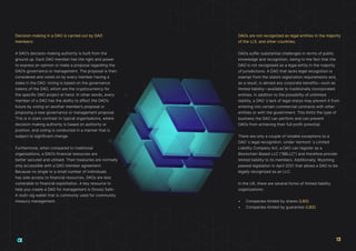 Decision-making in a DAO is carried out by DAO
members:
A DAO’s decision-making authority is built from the
ground up. Each DAO member has the right and power
to express an opinion or make a proposal regarding the
DAO’s governance or management. The proposal is then
considered and voted on by every member having a
stake in the DAO. Voting is based on the governance
tokens of the DAO, which are the cryptocurrency for
the specific DAO project at hand. In other words, every
member of a DAO has the ability to affect the DAO’s
future by voting on another member’s proposal or
proposing a new governance or management proposal.
This is in stark contrast to typical organisations, where
decision-making authority is based on authority or
position, and voting is conducted in a manner that is
subject to significant change.
Furthermore, when compared to traditional
organisations, a DAO’s financial resources are
better secured and utilised. Their treasuries are normally
only accessible with a DAO member agreement.
Because no single or a small number of individuals
has sole access to financial resources, DAOs are less
vulnerable to financial exploitation. A key resource to
help you create a DAO for management is Gnosis Safe-
A multi-sig wallet that is commonly used for community
treasury management.
DAOs are not recognized as legal entities in the majority
of the U.S. and other countries:
DAOs suffer substantial challenges in terms of public
knowledge and recognition, owing to the fact that the
DAO is not recognised as a legal entity in the majority
of jurisdictions. A DAO that lacks legal recognition is
exempt from the state’s registration requirements and,
as a result, is denied any corporate benefits—such as
limited liability—available to traditionally incorporated
entities. In addition to the possibility of unlimited
liability, a DAO´s lack of legal status may prevent it from
entering into certain commercial contracts with other
entities or with the government. This limits the type of
business the DAO can perform and can prevent
DAOs from achieving their full profit potential.
There are only a couple of notable exceptions to a
DAO´s legal recognition. Under Vermont´s Limited
Liability Company Act, a DAO can register as a
Blockchain Based LLC (“BBLLC”) and therefore provide
limited liability to its members. Additionally, Wyoming
passed legislation in April 2021 that allows a DAO to be
legally recognized as an LLC.
In the UK, there are several forms of limited liability
organizations:
•	 Companies limited by shares (LBS)
•	 Companies limited by guarantee (LBG)
13
 