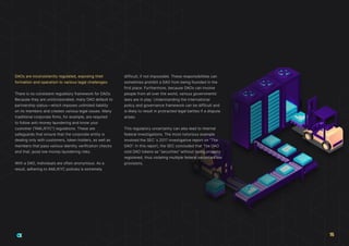 DAOs are inconsistently regulated, exposing their
formation and operation to various legal challenges:
There is no consistent regulatory framework for DAOs.
Because they are unincorporated, many DAO default to
partnership status—which imposes unlimited liability
on its members and creates various legal issues. Many
traditional corporate firms, for example, are required
to follow anti-money laundering and know your
customer (“AML/KYC”) regulations. These are
safeguards that ensure that the corporate entity is
dealing only with customers, token holders, as well as
members that pass various identity verification checks
and that, pose low money laundering risks.
With a DAO, individuals are often anonymous. As a
result, adhering to AML/KYC policies is extremely
difficult, if not impossible. These responsibilities can
sometimes prohibit a DAO from being founded in the
first place. Furthermore, because DAOs can involve
people from all over the world, various governments’
laws are in play. Understanding the international
policy and governance framework can be difficult and
is likely to result in protracted legal battles if a dispute
arises.
This regulatory uncertainty can also lead to internal
federal investigations. The most notorious example
involved the SEC´s 2017 investigative report on “The
DAO”. In this report, the SEC concluded that The DAO
sold DAO tokens as “securities” without being properly
registered, thus violating multiple federal securities law
provisions.
15
 