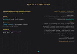 PUBLICATION INFORMATION
Shaping Successful Decentralized Autonomous Organizations:
Your Entry Point to A Successful DAO Strategy
Authors:
Shreyash Mishra I Managing Partner
Neha Sharma I Consultant Analyst - Knowledge
Contributors:
Theresa Christeena Joy I Consultant Analyst - Publishing
Sohan Royston I Design Associate
Pulbished by:
Cosdec Alpha (https://cosdecalpha.com)
Bandra, Mumbai, India.
Copyright © 2022 Cosdec Alpha - A Unit of Shrex Group.
Registered as Bernini Ventures Pvt. Ltd.
All rights reserved.
No portion of this publication may be reproduced in any form without permission from
the publisher, except as explicitly permitted by copyright law of jurisdiction.
For permissions contact info@cosdecalpha.com
Disclaimer:
Cosdec Alpha is not responsible for any errors or omissions, or for the results obtained
from the use of this information. All information in this publication is provided “as is”,
with no guarantee of completeness, accuracy, timeliness or of the results obtained from
the use of this information. The information doesn’t constitute professional financial
advice and any such suggestion must be vetted by accredited financial advisors.
The views, opinions, or analyses presented are to the best knowledge of the author(s)
and contributor(s) at the time of publication and do not necessarily reflect the official
policy, opinion, or position of Cosdec Alpha and its affiliates on a particular subject.
Cover by Sohan Royston for Cosdec Alpha.
Format: Digital (Print-Ready).
Approved by Office of the Managing Partner
Publication Serial Number: W3G/2022/005
 
