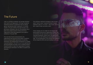 Later on, all things considered, the average individual
won’t work for an organization. All things considered,
individuals will earn in progressive ways by playing
games, learning new skills, creating art, or curating
content. This sort of shift in the way we work is not
particularly unforeseen. After all, the possibility that a
great many people would be hired by enormous
organizations would have appeared to be insane to
somebody in the year 1800.
This new fate of work is empowered by the
organizations that structure around Web 3.0 patterns
that are arising as better approaches for planning,
estimating, and compensating contributions to complex
corporate systems. This shift is, as of now, opening new
earning potentials for people, and it is leading toward a
massive transfer of value from organizations to people
participating as individuals in the Web 3.0 systems and
networks.
The customary method for bringing in cash at home
was to “work-to-earn,” however the fate of modern
capitalism relies on “x-to-earn” - play to earn, learn to
earn, create to learn and work to earn.
These changes are not sudden but will require new
Decentralized Autonomous Organizations (DAOs) that
can facilitate this new movement outside the setting of
corporate frameworks. What’s more, the opportunities
in DAOs will be self-fulfilling and sustainable when done
right. The next generation of the internet and capitalism
will be shaped by DAOs and we’re building it with you!
The Future
19
 