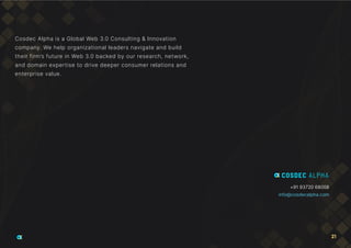 +91 93720 68008
info@cosdecalpha.com
Cosdec Alpha is a Global Web 3.0 Consulting & Innovation
company. We help organizational leaders navigate and build
their firm’s future in Web 3.0 backed by our research, network,
and domain expertise to drive deeper consumer relations and
enterprise value.
21
 