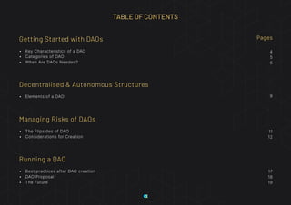 Getting Started with DAOs
•	 Key Characteristics of a DAO
•	 Categories of DAO
•	 When Are DAOs Needed?
4
5
6
Pages
9
11
12
17
18
19
Decentralised & Autonomous Structures
•	 Elements of a DAO
Managing Risks of DAOs
•	 The Flipsides of DAO
•	 Considerations for Creation
Running a DAO
•	 Best practices after DAO creation
•	 DAO Proposal
•	 The Future
TABLE OF CONTENTS
 