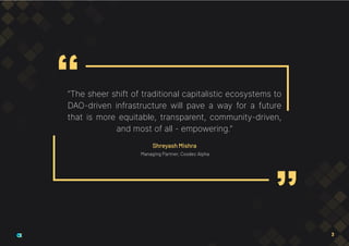 “The sheer shift of traditional capitalistic ecosystems to
DAO-driven infrastructure will pave a way for a future
that is more equitable, transparent, community-driven,
and most of all - empowering.”
Shreyash Mishra
Managing Partner, Cosdec Alpha
3
 