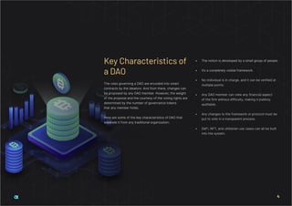 The rules governing a DAO are encoded into smart
contracts by the ideators. And from there, changes can
be proposed by any DAO member. However, the weight
of the proposal and the courtesy of the voting rights are
determined by the number of governance tokens
that any member holds.
Here are some of the key characteristics of DAO that
separate it from any traditional organization:
•	 The notion is developed by a small group of people.
•	 It’s a completely visible framework.
•	 No individual is in charge, and it can be verified at
multiple points.
•	 Any DAO member can view any financial aspect
of the firm without difficulty, making it publicly
auditable.
•	 Any changes to the framework or protocol must be
put to vote in a transparent process.
•	 DeFi, NFT, and utilitarian use cases can all be built
into the system.
Key Characteristics of
a DAO
4
 
