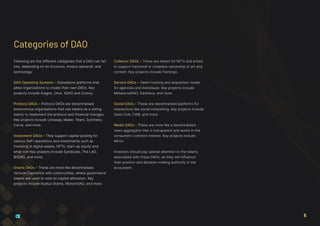Following are the different categories that a DAO can fall
into, depending on its structure, modus operandi, and
technology:
DAO Operating Systems – Standalone platforms that
allow organizations to create their own DAOs. Key
projects include Aragon, Orca, XDAO and Colony.
Protocol DAOs – Protocol DAOs are decentralised
autonomous organisations that use tokens as a voting
metric to implement the protocol and financial changes.
Key projects include Uniswap, Maker, Yearn, Synthetic,
Curve, and more.
Investment DAOs – They support capital pooling for
various DeFi operations and investments such as
investing in digital assets, NFTs, start-up equity and
what not! Key projects include Syndicate, The LAO,
BitDAO, and more.
Grants DAOs – These are more like decentralised
Venture Capitalists with communities, where governance
tokens are used to vote on capital allocation. Key
projects include Audius Grants, MolochDAO, and more.
Collector DAOs – These are meant for NFTs and artists
to support fractional or complete ownership of art and
content. Key projects include Flamingo.
Service DAOs – Talent hunting and acquisition model
for agencies and individuals. Key projects include
MetaverseDAO, DaoHaus, and more.
Social DAOs – These are decentralised platforms for
interactions like social networking. Key projects include
Seed Club, FWB, and more.
Media DAOs - These are more like a decentralised
news aggregator that is transparent and works in the
consumers’ common interest. Key projects include
Mirror.
Investors should pay special attention to the tokens
associated with these DAOs, as they will influence
their position and decision-making authority in the
ecosystem.
Categories of DAO
5
 