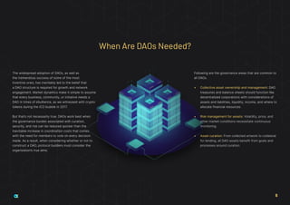 The widespread adoption of DAOs, as well as
the tremendous success of some of the most
inventive ones, has inevitably led to the belief that
a DAO structure is required for growth and network
engagement. Market dynamics make it simple to assume
that every business, community, or initiative needs a
DAO in times of ebullience, as we witnessed with crypto
tokens during the ICO bubble in 2017.
But that’s not necessarily true. DAOs work best when
the governance burden associated with curation,
security, and risk can be reduced quicker than the
inevitable increase in coordination costs that comes
with the need for members to vote on every decision
made. As a result, when considering whether or not to
construct a DAO, protocol builders must consider the
organization’s true aims.
Following are the governance areas that are common to
all DAOs.
•	 Collective asset ownership and management: DAO
treasuries and balance sheets should function like
decentralized corporations with considerations of
assets and liabilities, liquidity, income, and where to
allocate financial resources.
•	 Risk management for assets: Volatility, price, and
other market conditions necessitate continuous
monitoring.
•	 Asset curation: From collected artwork to collateral
for lending, all DAO assets benefit from goals and
processes around curation.
When Are DAOs Needed?
6
 