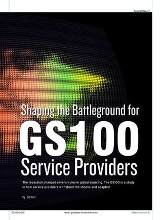 Special Report




       Shaping the Battleground for

    GS100
    Service providers
        The recession changed several rules in global sourcing. The GS100 is a study
        in how service providers withstood the shocks and adapted.


        by Ed Nair



GS100-2010                          www. globalservicesmedia.com                 GlobalServices 5
 