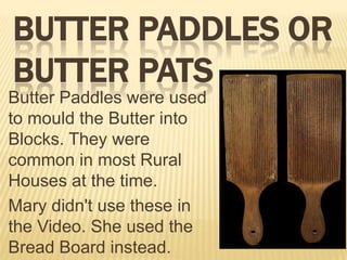 BUTTER PADDLES OR
BUTTER PATS
Butter Paddles were used
to mould the Butter into
Blocks. They were
common in most Rural
Houses at the time.
Mary didn't use these in
the Video. She used the
Bread Board instead.

 