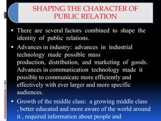 SHAPING THE CHARACTER OF
             PUBLIC RELATION
 There are several factors combined to shape the
  identity of public relations.
 Advances in industry: advances in industrial
  technology made possible mass
  production, distribution, and marketing of goods.
  Advances in communication technology made it
  possible to communicate more efficiently and
  effectively with ever larger and more specific
  audiences.
 Growth of the middle class: a growing middle class
  , better educated and more aware of the world around
  it , required information about people and
 