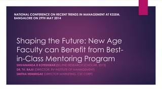 Shaping the Future: New Age
Faculty can Benefit from Best-
in-Class Mentoring Program
SHIVANANDA R KOTESHWAR (BU PHD RESEARCH SCHOLAR, 2013)
DR. TV. RAJU (DIRECTOR, RV INSTITUTE OF MANAGEMENT)
SMITHA HEMMIGAE (DIRECTOR MARKETING, CSS CORP)
NATIONAL CONFERENCE ON RECENT TRENDS IN MANAGEMENT AT KSSEM,
BANGALORE ON 29TH MAY 2014
 